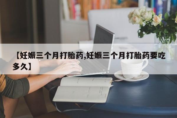 打胎药使用【妊娠三个月打胎药,妊娠三个月打胎药要吃多久】