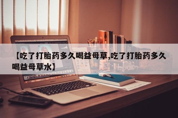 打胎药使用【吃了打胎药多久喝益母草,吃了打胎药多久喝益母草水】