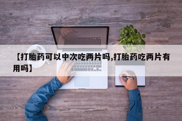打胎药使用【打胎药可以中次吃两片吗,打胎药吃两片有用吗】