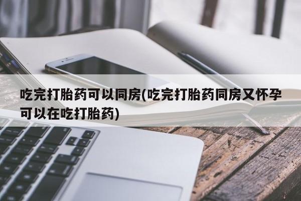 打胎药使用吃完打胎药可以同房(吃完打胎药同房又怀孕可以在吃打胎药)