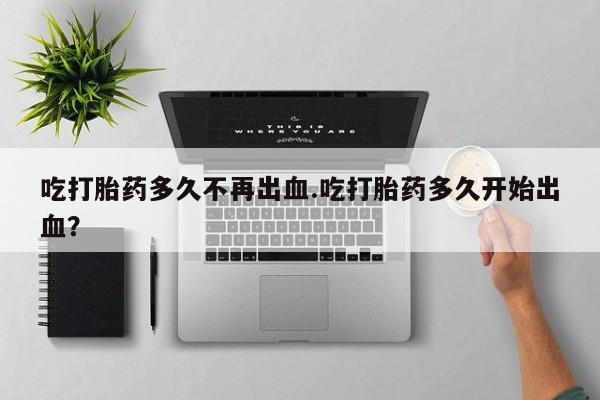 打胎药使用吃打胎药多久不再出血.吃打胎药多久开始出血？