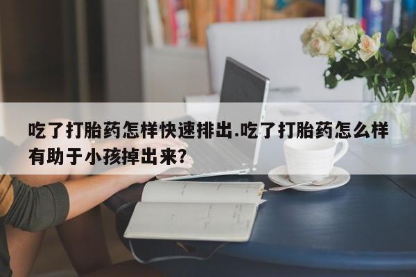 打胎药使用吃了打胎药怎样快速排出.吃了打胎药怎么样有助于小孩掉出来？