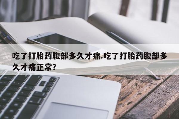 打胎药使用吃了打胎药腹部多久才痛.吃了打胎药腹部多久才痛正常？
