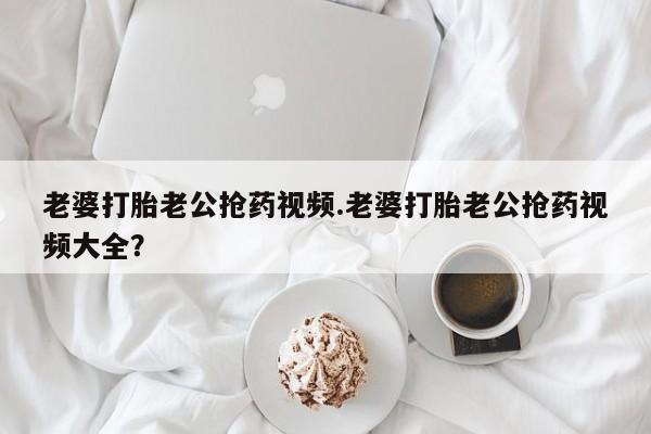 打胎药使用老婆打胎老公抢药视频.老婆打胎老公抢药视频大全？
