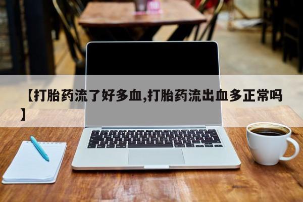 打胎药使用【打胎药流了好多血,打胎药流出血多正常吗】