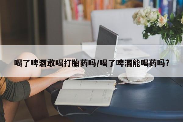 打胎药使用喝了啤酒敢喝打胎药吗/喝了啤酒能喝药吗?