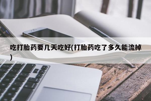 打胎药使用吃打胎药要几天吃好(打胎药吃了多久能流掉)