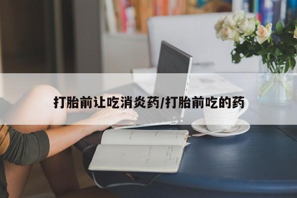 打胎药使用打胎前让吃消炎药/打胎前吃的药