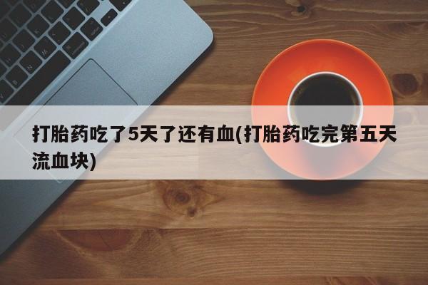 打胎药使用打胎药吃了5天了还有血(打胎药吃完第五天流血块)