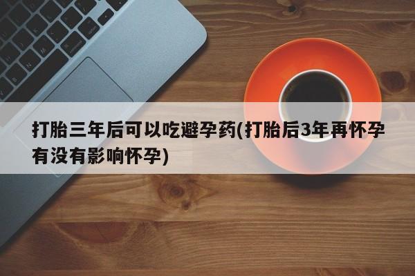 打胎药使用打胎三年后可以吃避孕药(打胎后3年再怀孕有没有影响怀孕)