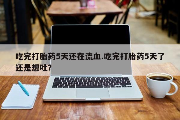 打胎药使用吃完打胎药5天还在流血.吃完打胎药5天了还是想吐？