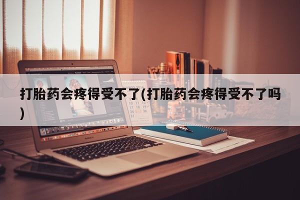 打胎药使用打胎药会疼得受不了(打胎药会疼得受不了吗)
