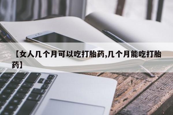 打胎药使用【女人几个月可以吃打胎药,几个月能吃打胎药】