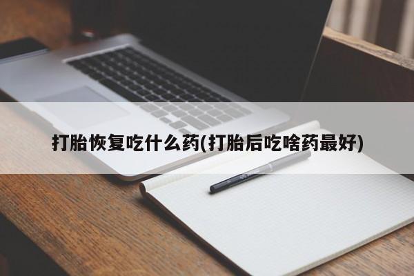 打胎药使用打胎恢复吃什么药(打胎后吃啥药最好)