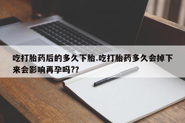 打胎药使用吃打胎药后的多久下胎.吃打胎药多久会掉下来会影响再孕吗?？