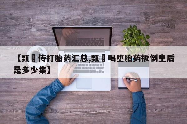 打胎药使用【甄嬛传打胎药汇总,甄嬛喝堕胎药扳倒皇后是多少集】