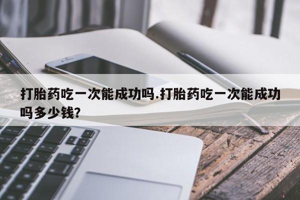 打胎药使用打胎药吃一次能成功吗.打胎药吃一次能成功吗多少钱？