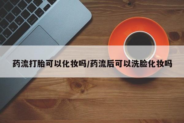 打胎药使用药流打胎可以化妆吗/药流后可以洗脸化妆吗