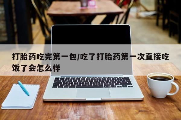 打胎药使用打胎药吃完第一包/吃了打胎药第一次直接吃饭了会怎么样