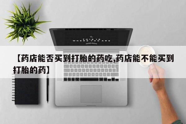 打胎药使用【药店能否买到打胎的药吃,药店能不能买到打胎的药】