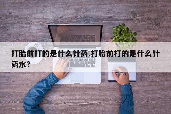 打胎药使用打胎前打的是什么针药.打胎前打的是什么针药水？