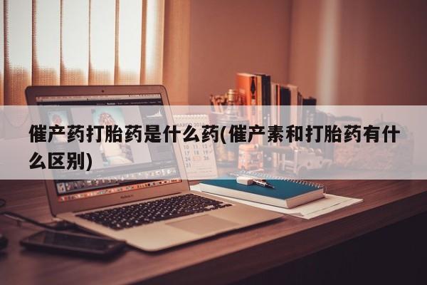 打胎药使用催产药打胎药是什么药(催产素和打胎药有什么区别)