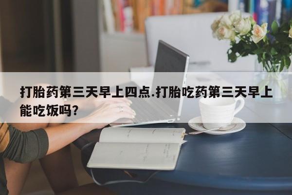 打胎药使用打胎药第三天早上四点.打胎吃药第三天早上能吃饭吗？