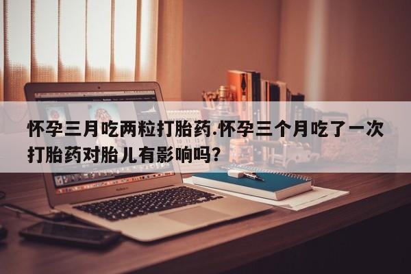 打胎药使用怀孕三月吃两粒打胎药.怀孕三个月吃了一次打胎药对胎儿有影响吗？