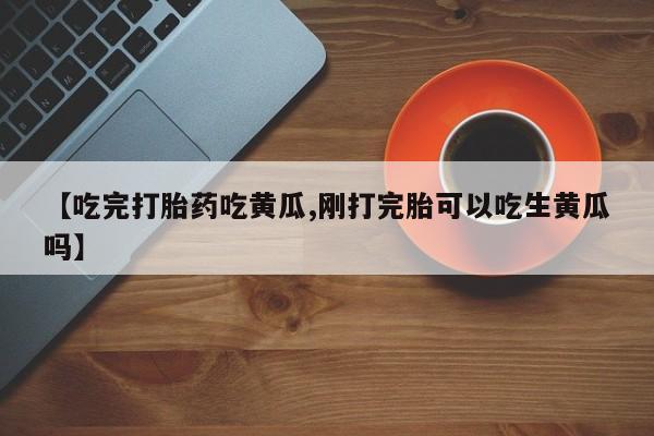 打胎药使用【吃完打胎药吃黄瓜,刚打完胎可以吃生黄瓜吗】