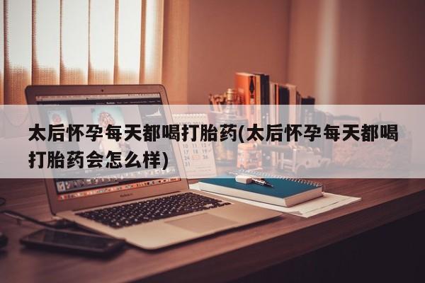 打胎药使用太后怀孕每天都喝打胎药(太后怀孕每天都喝打胎药会怎么样)