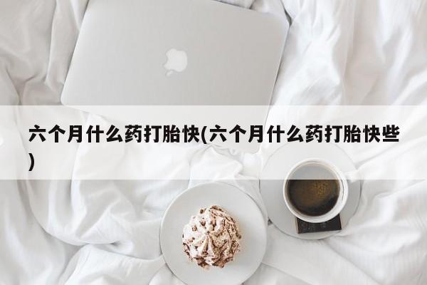 打胎药使用六个月什么药打胎快(六个月什么药打胎快些)