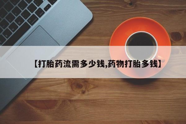 打胎药使用【打胎药流需多少钱,药物打胎多钱】