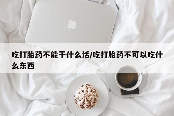 打胎药使用吃打胎药不能干什么活/吃打胎药不可以吃什么东西