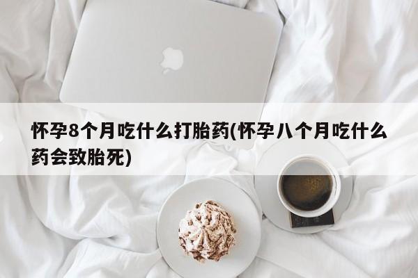 打胎药使用怀孕8个月吃什么打胎药(怀孕八个月吃什么药会致胎死)