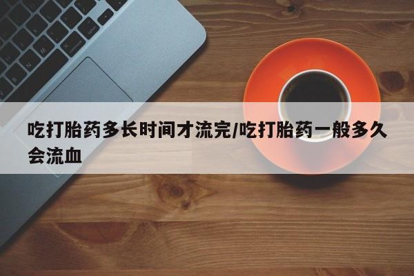 打胎药使用吃打胎药多长时间才流完/吃打胎药一般多久会流血