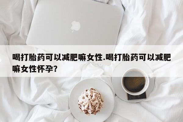 打胎药使用喝打胎药可以减肥嘛女性.喝打胎药可以减肥嘛女性怀孕？