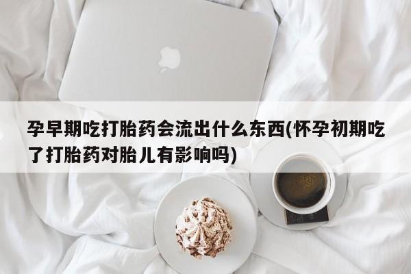 打胎药使用孕早期吃打胎药会流出什么东西(怀孕初期吃了打胎药对胎儿有影响吗)