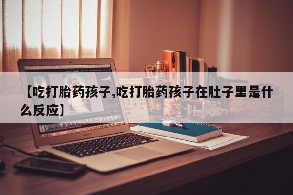 打胎药使用【吃打胎药孩子,吃打胎药孩子在肚子里是什么反应】