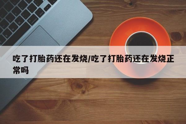 打胎药使用吃了打胎药还在发烧/吃了打胎药还在发烧正常吗