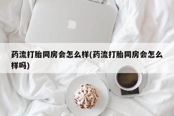 打胎药使用药流打胎同房会怎么样(药流打胎同房会怎么样吗)