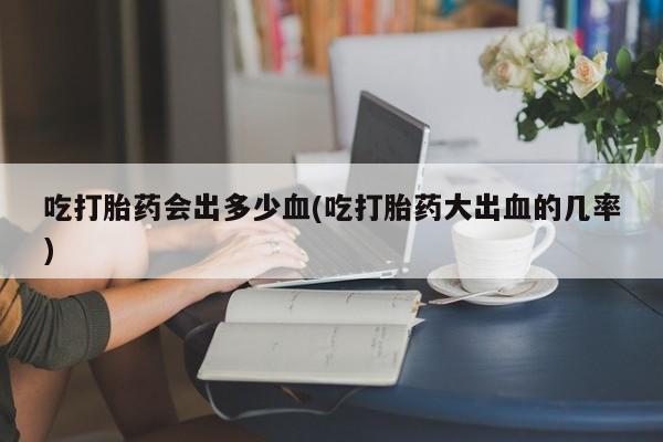 打胎药使用吃打胎药会出多少血(吃打胎药大出血的几率)