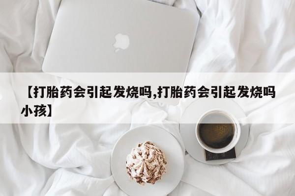 打胎药使用【打胎药会引起发烧吗,打胎药会引起发烧吗小孩】