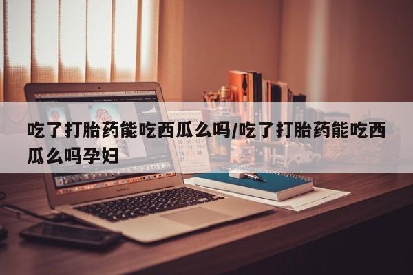 打胎药使用吃了打胎药能吃西瓜么吗/吃了打胎药能吃西瓜么吗孕妇
