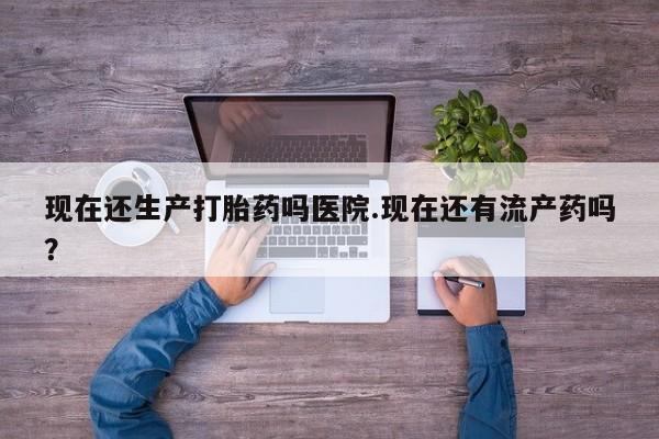 打胎药使用现在还生产打胎药吗医院.现在还有流产药吗？