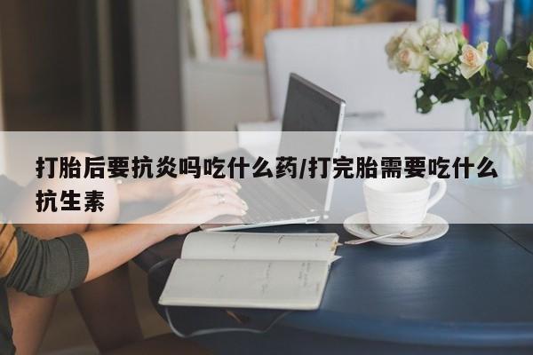 打胎药使用打胎后要抗炎吗吃什么药/打完胎需要吃什么抗生素
