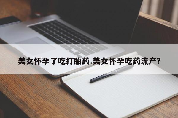 打胎药使用美女怀孕了吃打胎药.美女怀孕吃药流产？