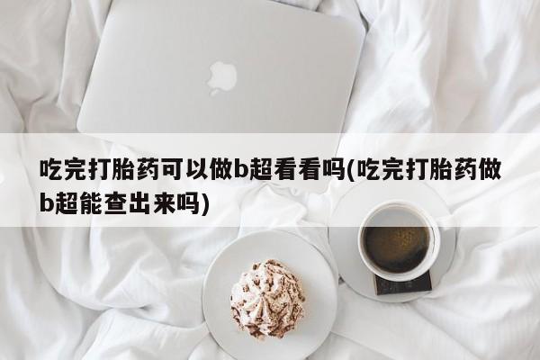 打胎药使用吃完打胎药可以做b超看看吗(吃完打胎药做b超能查出来吗)
