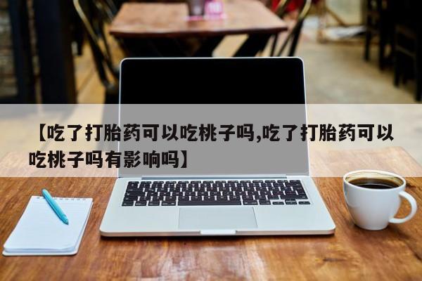 打胎药使用【吃了打胎药可以吃桃子吗,吃了打胎药可以吃桃子吗有影响吗】