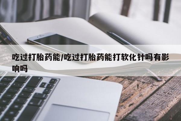 打胎药使用吃过打胎药能/吃过打胎药能打软化针吗有影响吗