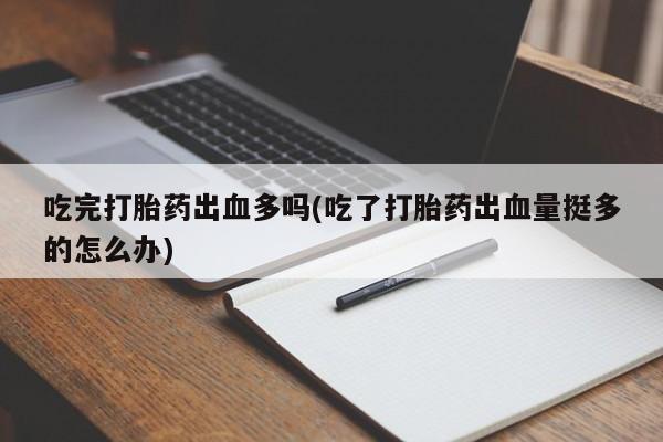 打胎药使用吃完打胎药出血多吗(吃了打胎药出血量挺多的怎么办)